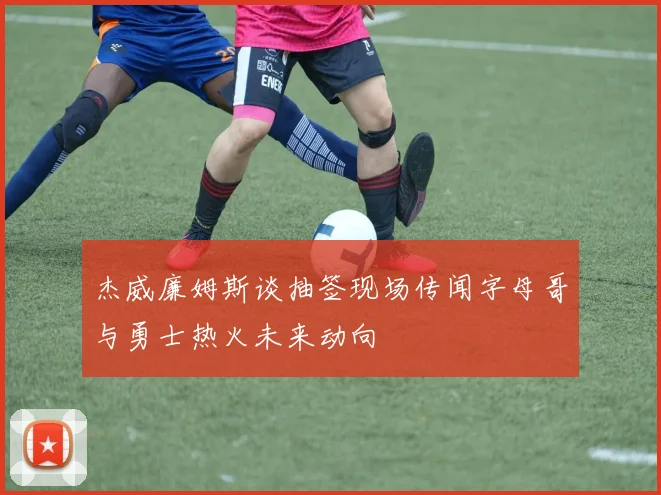 杰威廉姆斯谈抽签现场传闻字母哥与勇士热火未来动向