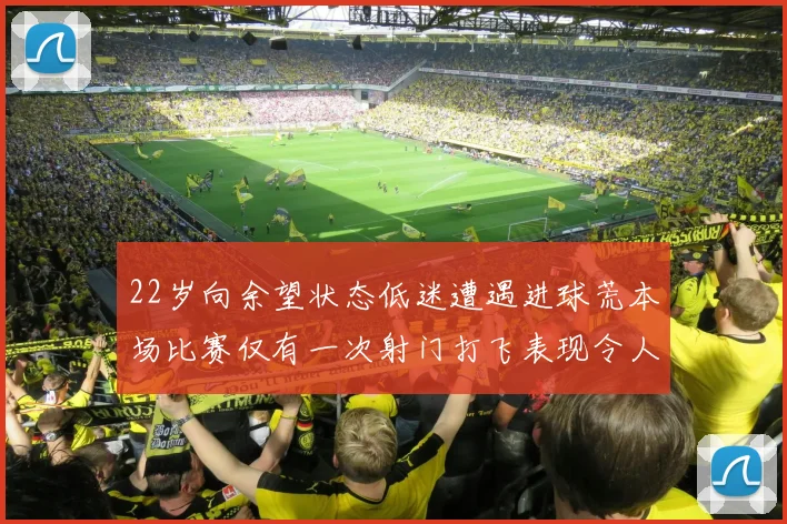 22岁向余望状态低迷遭遇进球荒本场比赛仅有一次射门打飞表现令人失望