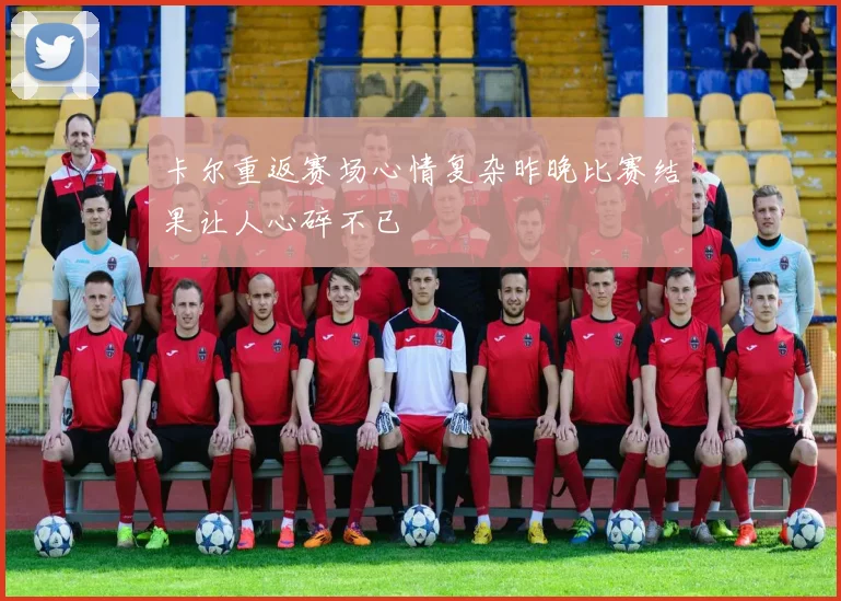 卡尔重返赛场心情复杂昨晚比赛结果让人心碎不已