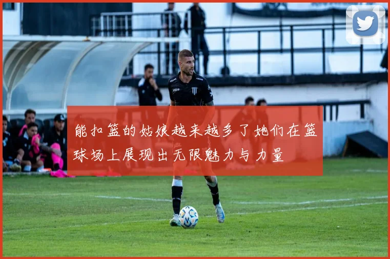 能扣篮的姑娘越来越多了她们在篮球场上展现出无限魅力与力量