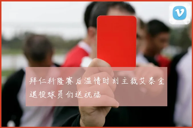 拜仁科隆赛后温情时刻主裁艾泰金退役球员们送祝福