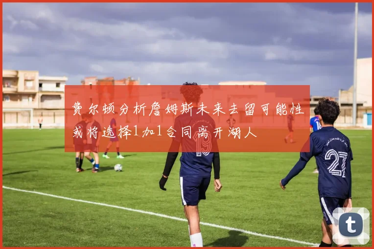 费尔顿分析詹姆斯未来去留可能性或将选择1加1合同离开湖人