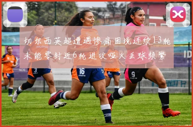 切尔西英超遭遇惨痛困境连续13轮未能零封近6轮进攻哑火丢球频繁