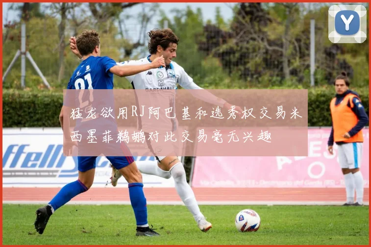 猛龙欲用RJ阿巴基和选秀权交易米西墨菲鹈鹕对此交易毫无兴趣