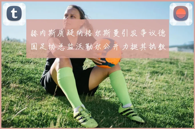 赫内斯质疑纳格尔斯曼引发争议德国足协总监沃勒尔公开力挺其执教表现