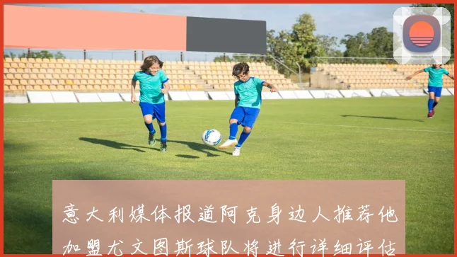 意大利媒体报道阿克身边人推荐他加盟尤文图斯球队将进行详细评估