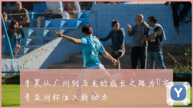 李昊从广州到马竞的成长之路为U字号亚洲杯注入新动力