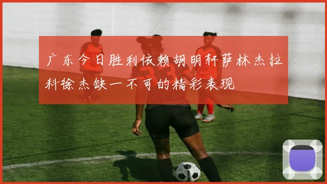 广东今日胜利依赖胡明轩萨林杰拉科徐杰缺一不可的精彩表现