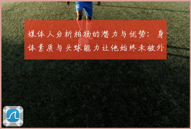 媒体人分析柏杨的潜力与优势：身体素质与头球能力让他始终未被外教放弃