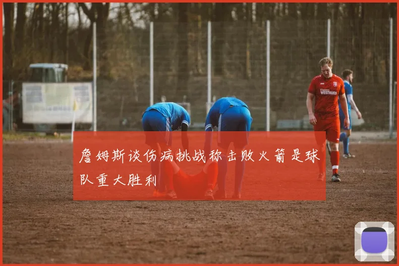 詹姆斯谈伤病挑战称击败火箭是球队重大胜利